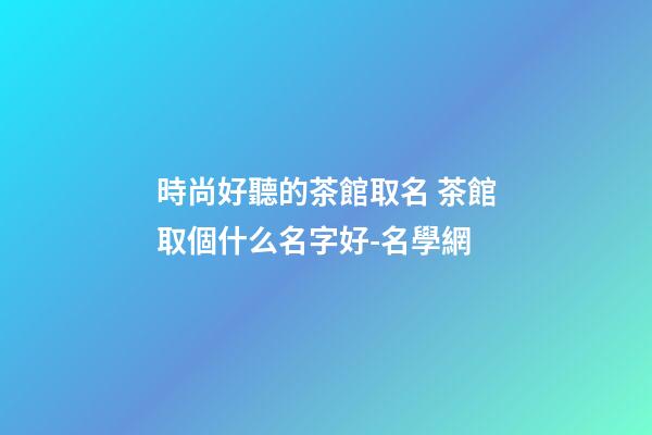 時尚好聽的茶館取名 茶館取個什么名字好-名學網-第1張-店鋪起名-玄機派